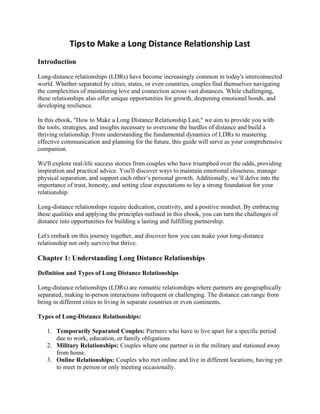 Tipsto Make a Long Distance Relationship Last
Introduction
Long-distance relationships (LDRs) have become increasingly common in today's interconnected
world. Whether separated by cities, states, or even countries, couples find themselves navigating
the complexities of maintaining love and connection across vast distances. While challenging,
these relationships also offer unique opportunities for growth, deepening emotional bonds, and
developing resilience.
In this ebook, "How to Make a Long Distance Relationship Last," we aim to provide you with
the tools, strategies, and insights necessary to overcome the hurdles of distance and build a
thriving relationship. From understanding the fundamental dynamics of LDRs to mastering
effective communication and planning for the future, this guide will serve as your comprehensive
companion.
We'll explore real-life success stories from couples who have triumphed over the odds, providing
inspiration and practical advice. You'll discover ways to maintain emotional closeness, manage
physical separation, and support each other’s personal growth. Additionally, we’ll delve into the
importance of trust, honesty, and setting clear expectations to lay a strong foundation for your
relationship.
Long-distance relationships require dedication, creativity, and a positive mindset. By embracing
these qualities and applying the principles outlined in this ebook, you can turn the challenges of
distance into opportunities for building a lasting and fulfilling partnership.
Let's embark on this journey together, and discover how you can make your long-distance
relationship not only survive but thrive.
Chapter 1: Understanding Long Distance Relationships
Definition and Types of Long Distance Relationships
Long-distance relationships (LDRs) are romantic relationships where partners are geographically
separated, making in-person interactions infrequent or challenging. The distance can range from
being in different cities to living in separate countries or even continents.
Types of Long-Distance Relationships:
1. Temporarily Separated Couples: Partners who have to live apart for a specific period
due to work, education, or family obligations.
2. Military Relationships: Couples where one partner is in the military and stationed away
from home.
3. Online Relationships: Couples who met online and live in different locations, having yet
to meet in person or only meeting occasionally.
 