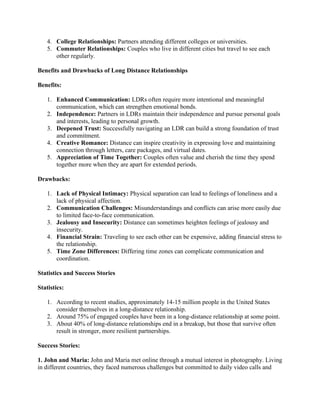 4. College Relationships: Partners attending different colleges or universities.
5. Commuter Relationships: Couples who live in different cities but travel to see each
other regularly.
Benefits and Drawbacks of Long Distance Relationships
Benefits:
1. Enhanced Communication: LDRs often require more intentional and meaningful
communication, which can strengthen emotional bonds.
2. Independence: Partners in LDRs maintain their independence and pursue personal goals
and interests, leading to personal growth.
3. Deepened Trust: Successfully navigating an LDR can build a strong foundation of trust
and commitment.
4. Creative Romance: Distance can inspire creativity in expressing love and maintaining
connection through letters, care packages, and virtual dates.
5. Appreciation of Time Together: Couples often value and cherish the time they spend
together more when they are apart for extended periods.
Drawbacks:
1. Lack of Physical Intimacy: Physical separation can lead to feelings of loneliness and a
lack of physical affection.
2. Communication Challenges: Misunderstandings and conflicts can arise more easily due
to limited face-to-face communication.
3. Jealousy and Insecurity: Distance can sometimes heighten feelings of jealousy and
insecurity.
4. Financial Strain: Traveling to see each other can be expensive, adding financial stress to
the relationship.
5. Time Zone Differences: Differing time zones can complicate communication and
coordination.
Statistics and Success Stories
Statistics:
1. According to recent studies, approximately 14-15 million people in the United States
consider themselves in a long-distance relationship.
2. Around 75% of engaged couples have been in a long-distance relationship at some point.
3. About 40% of long-distance relationships end in a breakup, but those that survive often
result in stronger, more resilient partnerships.
Success Stories:
1. John and Maria: John and Maria met online through a mutual interest in photography. Living
in different countries, they faced numerous challenges but committed to daily video calls and
 