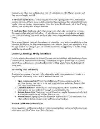biannual visits. Their trust and dedication paid off when John moved to Maria’s country, and
they are now happily married.
2. Sarah and David: Sarah, a college student, and David, a young professional, met during a
summer internship. Despite living in different states, they maintained their relationship through
regular visits and constant communication. After three years, David found a job in Sarah’s city,
and they now live together, stronger than ever.
3. Emily and Jake: Emily and Jake’s relationship began when Jake was deployed overseas.
They navigated the challenges of military life with frequent letters, care packages, and video
calls. Their relationship flourished, and upon Jake’s return, they got married and now have a
family.
These stories illustrate that while long-distance relationships come with unique challenges, they
also offer the potential for deep emotional connections, personal growth, and lasting love. With
the right mindset and strategies, you can turn the distance into an opportunity to build a strong
and enduring relationship.
Chapter 2: Building a Strong Foundation
Creating a lasting long-distance relationship begins with establishing a solid foundation of trust,
communication, and mutual understanding. This chapter will guide you through the essential
steps to build and maintain a strong foundation that will help you navigate the challenges of
being apart.
Establishing Trust and Honesty
Trust is the cornerstone of any successful relationship, and it becomes even more crucial in a
long-distance relationship. Here’s how to build and maintain trust:
1. Open Communication: Be transparent about your feelings, concerns, and daily
activities. Keeping your partner in the loop helps build trust and shows that you value
their involvement in your life.
2. Consistent Behavior: Reliability and consistency in your actions foster trust. Make
promises you can keep and follow through on your commitments.
3. Address Insecurities: Discuss any insecurities or fears openly. Reassure each other and
work together to address and mitigate these concerns.
4. Avoid Secrets: Keeping secrets can erode trust. Be honest about your interactions with
others and avoid situations that might lead to misunderstandings.
Setting Expectations and Boundaries
Clear expectations and boundaries help prevent misunderstandings and ensure both partners are
on the same page. Here’s how to set them effectively:
 