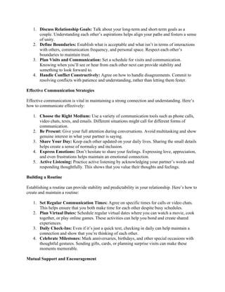 1. Discuss Relationship Goals: Talk about your long-term and short-term goals as a
couple. Understanding each other’s aspirations helps align your paths and fosters a sense
of unity.
2. Define Boundaries: Establish what is acceptable and what isn’t in terms of interactions
with others, communication frequency, and personal space. Respect each other’s
boundaries to maintain trust.
3. Plan Visits and Communication: Set a schedule for visits and communication.
Knowing when you’ll see or hear from each other next can provide stability and
something to look forward to.
4. Handle Conflict Constructively: Agree on how to handle disagreements. Commit to
resolving conflicts with patience and understanding, rather than letting them fester.
Effective Communication Strategies
Effective communication is vital in maintaining a strong connection and understanding. Here’s
how to communicate effectively:
1. Choose the Right Medium: Use a variety of communication tools such as phone calls,
video chats, texts, and emails. Different situations might call for different forms of
communication.
2. Be Present: Give your full attention during conversations. Avoid multitasking and show
genuine interest in what your partner is saying.
3. Share Your Day: Keep each other updated on your daily lives. Sharing the small details
helps create a sense of normalcy and inclusion.
4. Express Emotions: Don’t hesitate to share your feelings. Expressing love, appreciation,
and even frustrations helps maintain an emotional connection.
5. Active Listening: Practice active listening by acknowledging your partner’s words and
responding thoughtfully. This shows that you value their thoughts and feelings.
Building a Routine
Establishing a routine can provide stability and predictability in your relationship. Here’s how to
create and maintain a routine:
1. Set Regular Communication Times: Agree on specific times for calls or video chats.
This helps ensure that you both make time for each other despite busy schedules.
2. Plan Virtual Dates: Schedule regular virtual dates where you can watch a movie, cook
together, or play online games. These activities can help you bond and create shared
experiences.
3. Daily Check-Ins: Even if it’s just a quick text, checking in daily can help maintain a
connection and show that you’re thinking of each other.
4. Celebrate Milestones: Mark anniversaries, birthdays, and other special occasions with
thoughtful gestures. Sending gifts, cards, or planning surprise visits can make these
moments memorable.
Mutual Support and Encouragement
 