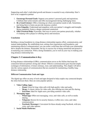 Supporting each other’s individual growth and dreams is essential in any relationship. Here’s
how to be a supportive partner:
1. Encourage Personal Goals: Support your partner’s personal goals and aspirations.
Celebrate their achievements and offer encouragement during challenging times.
2. Be a Good Listener: Offer a listening ear when your partner needs to talk. Sometimes,
just being there to listen can provide immense comfort.
3. Show Empathy: Understand and empathize with your partner’s struggles and triumphs.
Being empathetic fosters a deeper emotional connection.
4. Offer Practical Help: If possible, find ways to assist your partner practically, whether
it’s helping with a project or offering advice and resources.
Conclusion
Building a strong foundation in a long-distance relationship requires effort, communication, and
mutual understanding. By establishing trust, setting clear expectations and boundaries, and
maintaining effective communication, you can create a solid base that will help your relationship
thrive despite the distance. Remember, the key to success lies in being intentional and proactive
in nurturing your connection. With a strong foundation, you’re well on your way to making your
long-distance relationship last.
Chapter 3: Communication is Key
In long-distance relationships (LDRs), communication serves as the lifeline that keeps the
connection between partners strong and vibrant. Effective communication goes beyond simple
exchanges of information; it fosters intimacy, trust, and understanding. This chapter will delve
into the various aspects of communication that are essential for maintaining a healthy long-
distance relationship.
Different Communication Tools and Apps
The digital age offers an array of tools and apps designed to help couples stay connected despite
the miles between them. Here are some popular options:
1. Video Calling Apps:
o Zoom: Great for long video calls with high-quality video and audio.
o Skype: A classic choice for video calls, also offering text chat and file sharing.
o FaceTime: Ideal for Apple users, providing seamless video calls.
2. Messaging Apps:
o WhatsApp: Offers text messaging, voice, and video calls, as well as media
sharing.
o Telegram: Known for its security features, it offers text, voice, and video
communication.
o Facebook Messenger: Convenient for those already using Facebook, with text,
voice, and video options.
3. Social Media Platforms:
 