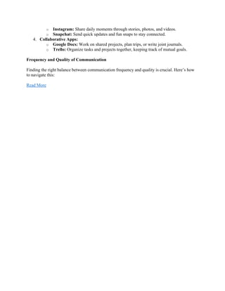 o Instagram: Share daily moments through stories, photos, and videos.
o Snapchat: Send quick updates and fun snaps to stay connected.
4. Collaborative Apps:
o Google Docs: Work on shared projects, plan trips, or write joint journals.
o Trello: Organize tasks and projects together, keeping track of mutual goals.
Frequency and Quality of Communication
Finding the right balance between communication frequency and quality is crucial. Here’s how
to navigate this:
Read More
 