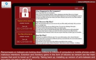 Ransomware or malware are locking down millions to trillions of computers or mobile phones under
malicious intentions. Extortion and monitory gains in the form of bitcoins as ransom are the main
causes that point to boost up IT security. Taking back up, installing up version of anti-malware and
www.multitechit.com.au
 