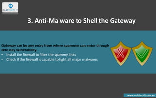 Gateway can be any entry from where spammer can enter through
zero day vulnerability.
• Install the firewall to filter the spammy links
• Check if the firewall is capable to fight all major malwares
www.multitechit.com.au
3. Anti-Malware to Shell the Gateway
 