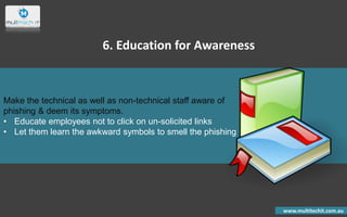 Make the technical as well as non-technical staff aware of
phishing & deem its symptoms.
• Educate employees not to click on un-solicited links
• Let them learn the awkward symbols to smell the phishing
www.multitechit.com.au
6. Education for Awareness
 
