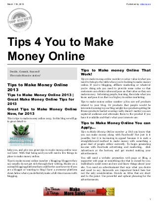 March 11th, 2013                                                                                           Published by: mikemoore




Tips 4 You to Make
Money Online
  Decide, Commit, Succeed!                                        Tips to Make money Online That
  Then take Massive Action!                                       Work!
                                                                  Tips to make money online number 2 value: value is what you
                                                                  need to bring to the table when you’re looking to make money
Tips to Make Money Online                                         online. If you’re blogging, affiliate marketing or whatever
                                                                  you’re doing ads you need to provide some value so that
2013                                                              customers can obtain value and pass on that value so they can
Tips to Make Money Online 2013 |                                  make money. Informing people, learning, then take what you
                                                                  know and pass it on that is a big key in online marketing.
Great Make Money Online Tips for
                                                                  Tips to make money online number 3:You can sell products
2013                                                              related to your blog. Or products that people would be
                                                                  interested coming to your blog weight-loss products getting fat
Great Tips to Make Money Online                                   fitness products basket weaving really doesn’t matter you can
Now, for 2013                                                     captured audience and attenuate them to the product if you
This is tips to make money online 2013. In this blog we will go   have it available and that’s what your interests are.
in great detail to
                                                                  Tips to Make Money Online You can
                                                                  Apply…
                                                                  Tips to Make Money Online number 4: Did you know that
                                                                  you can make money along with Facebook? Not just is it
                                                                  possible, but it is increasing in appeal because it is such a
                                                                  straightforward method to make money with something a
                                                                  great deal of people utilize currently. To begin generating
                                                                  income with Facebook advertising and marketing, click
help you, and give you great tips to make money online now        Advertisers at the bottom, and get started making your
not later. With that being said you will need a few things in     advertisement.
place to make money online.
                                                                  You will need a website promotion web page or Blog, a
Tips to make money online number 1 blogging: bloggers they        supporter web page or something else that is owned by you.
say usually do not get rich through their writing. Maybe on a     Individuals could come and see and know things about your
normal blogging platform that could be the case however if you    site. You need an advertisement that says what you desire
are a blogger or wanting to blog I have a awesome platform        and need to say. Keywords are important listed here but
down below where you definitely make a full-time income with      not the only consideration. Decide on titles that are short
blogging.                                                         and to the point. Use powerful and upbeat phrasing for the
                                                                  advertisements.




                                                                                                                                1
 
