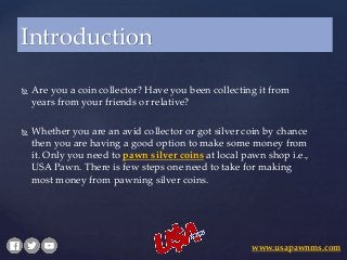  Are you a coin collector? Have you been collecting it from
years from your friends or relative?
 Whether you are an avid collector or got silver coin by chance
then you are having a good option to make some money from
it. Only you need to pawn silver coins at local pawn shop i.e.,
USA Pawn. There is few steps one need to take for making
most money from pawning silver coins.
Introduction
www.usapawnms.com
 