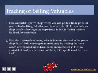  Find a reputable pawn shop where you can get fair trade price for
your valuable like gold, silver or diamond, etc. Do little search for
shop which is having more experience & that is having positive
feedback by customers.
 Do a deep research to know, what is in more demand at the pawn
shop. It will help you to gain more money by trading the items
which are required more. Like, some are interested in the raw
material of gold, silver instead of the specific qualities of the coin
itself.
Trading or Selling Valuables
www.usapawnms.com
 
