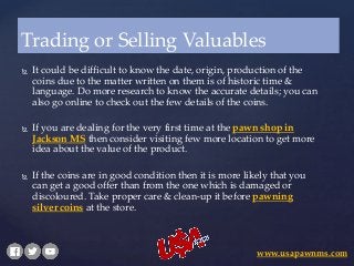  It could be difficult to know the date, origin, production of the
coins due to the matter written on them is of historic time &
language. Do more research to know the accurate details; you can
also go online to check out the few details of the coins.
 If you are dealing for the very first time at the pawn shop in
Jackson MS then consider visiting few more location to get more
idea about the value of the product.
 If the coins are in good condition then it is more likely that you
can get a good offer than from the one which is damaged or
discoloured. Take proper care & clean-up it before pawning
silver coins at the store.
Trading or Selling Valuables
www.usapawnms.com
 