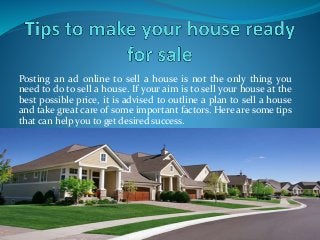 Posting an ad online to sell a house is not the only thing you
need to do to sell a house. If your aim is to sell your house at the
best possible price, it is advised to outline a plan to sell a house
and take great care of some important factors. Here are some tips
that can help you to get desired success.
 
