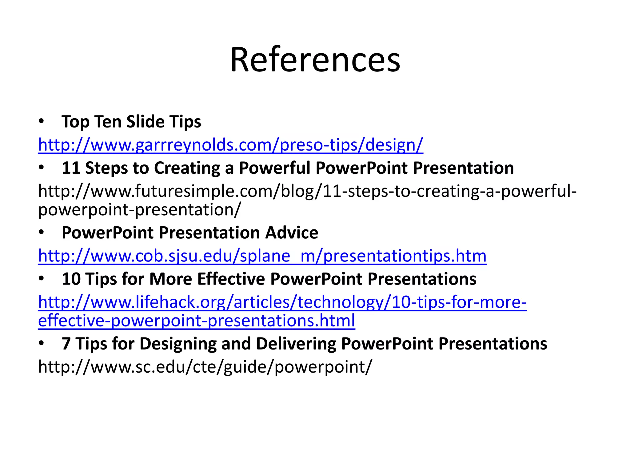 References
• Top Ten Slide Tips
http://www.garrreynolds.com/preso-tips/design/
• 11 Steps to Creating a Powerful PowerPoint Presentation
http://www.futuresimple.com/blog/11-steps-to-creating-a-powerfulpowerpoint-presentation/
• PowerPoint Presentation Advice
http://www.cob.sjsu.edu/splane_m/presentationtips.htm
• 10 Tips for More Effective PowerPoint Presentations
http://www.lifehack.org/articles/technology/10-tips-for-moreeffective-powerpoint-presentations.html
• 7 Tips for Designing and Delivering PowerPoint Presentations
http://www.sc.edu/cte/guide/powerpoint/

 