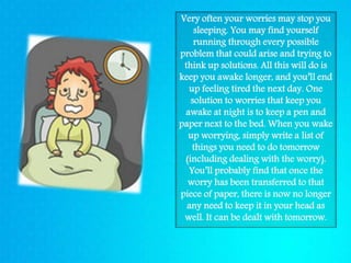 Very often your worries may stop you
sleeping. You may find yourself
running through every possible
problem that could arise and trying to
think up solutions. All this will do is
keep you awake longer, and you’ll end
up feeling tired the next day. One
solution to worries that keep you
awake at night is to keep a pen and
paper next to the bed. When you wake
up worrying, simply write a list of
things you need to do tomorrow
(including dealing with the worry).
You’ll probably find that once the
worry has been transferred to that
piece of paper, there is now no longer
any need to keep it in your head as
well. It can be dealt with tomorrow.
 