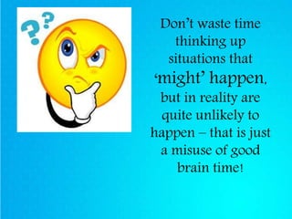 Don’t waste time
thinking up
situations that
‘might’ happen,
but in reality are
quite unlikely to
happen – that is just
a misuse of good
brain time!
 