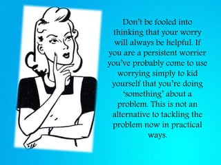 Don’t be fooled into
thinking that your worry
will always be helpful. If
you are a persistent worrier
you’ve probably come to use
worrying simply to kid
yourself that you’re doing
‘something’ about a
problem. This is not an
alternative to tackling the
problem now in practical
ways.
 