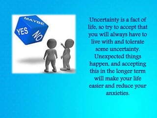 Uncertainty is a fact of
life, so try to accept that
you will always have to
live with and tolerate
some uncertainty.
Unexpected things
happen, and accepting
this in the longer term
will make your life
easier and reduce your
anxieties.
 