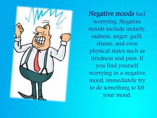 Negative moods fuel
worrying. Negative
moods include anxiety,
sadness, anger, guilt,
shame, and even
physical states such as
tiredness and pain. If
you find yourself
worrying in a negative
mood, immediately try
to do something to lift
your mood.
 
