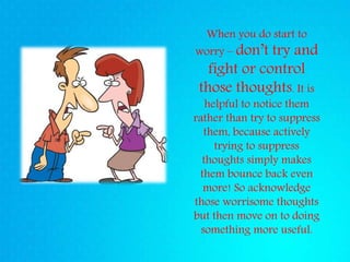 When you do start to
worry – don’t try and
fight or control
those thoughts. It is
helpful to notice them
rather than try to suppress
them, because actively
trying to suppress
thoughts simply makes
them bounce back even
more! So acknowledge
those worrisome thoughts
but then move on to doing
something more useful.
 