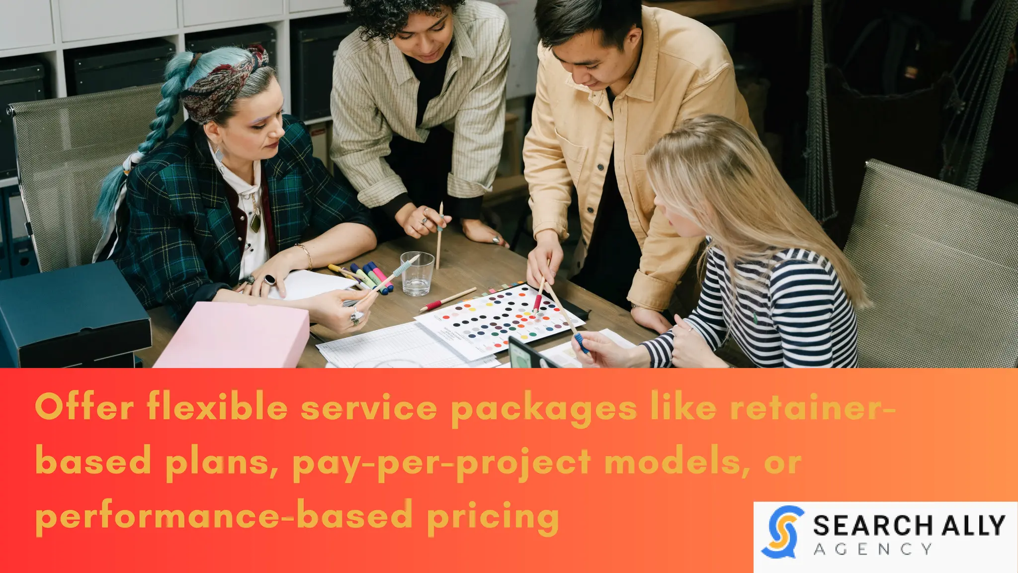 Offer flexible service packages like retainer-
based plans, pay-per-project models, or
performance-based pricing