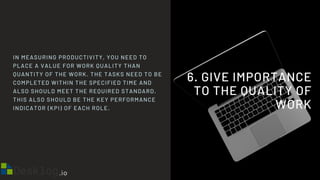 6. GIVE IMPORTANCE
TO THE QUALITY OF
WORK
IN MEASURING PRODUCTIVITY, YOU NEED TO
PLACE A VALUE FOR WORK QUALITY THAN
QUANTITY OF THE WORK. THE TASKS NEED TO BE
COMPLETED WITHIN THE SPECIFIED TIME AND
ALSO SHOULD MEET THE REQUIRED STANDARD.
THIS ALSO SHOULD BE THE KEY PERFORMANCE
INDICATOR (KPI) OF EACH ROLE.
 