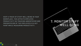 7. MONITOR STAFF
WELL BEING
KEEP A TRACK OF STAFF WELL BEING IN YOUR
WORKPLACE. THIS AFFECTS EMPLOYEE
PRODUCTIVITY SO TRACKING ABSENTEEISM AND
PRESENTEEISM OF THE EMPLOYEES IS A KEY
POINT WHILE MEASURING PRODUCTIVITY.
 