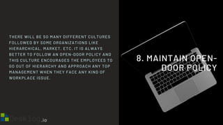 8. MAINTAIN OPEN-
DOOR POLICY
THERE WILL BE SO MANY DIFFERENT CULTURES
FOLLOWED BY SOME ORGANIZATIONS LIKE
HIERARCHICAL, MARKET, ETC. IT IS ALWAYS
BETTER TO FOLLOW AN OPEN-DOOR POLICY AND
THIS CULTURE ENCOURAGES THE EMPLOYEES TO
GO OUT OF HIERARCHY AND APPROACH ANY TOP
MANAGEMENT WHEN THEY FACE ANY KIND OF
WORKPLACE ISSUE.
 