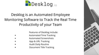 Desklog is an Automated Employee
Monitoring Software to Track the Real Time
Productivity of your Team
Automated Time Tracking
Automated Screenshots
App & URL Tracking
Audit Daily Routine
Document Title Tracking
Features of Desklog include:
 