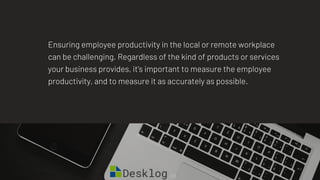 Ensuring employee productivity in the local or remote workplace
can be challenging. Regardless of the kind of products or services
your business provides, it's important to measure the employee
productivity, and to measure it as accurately as possible.
 