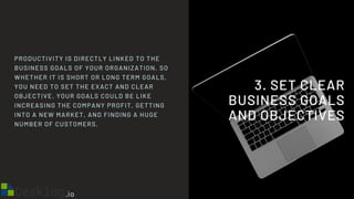 3. SET CLEAR
BUSINESS GOALS
AND OBJECTIVES
PRODUCTIVITY IS DIRECTLY LINKED TO THE
BUSINESS GOALS OF YOUR ORGANIZATION. SO
WHETHER IT IS SHORT OR LONG TERM GOALS,
YOU NEED TO SET THE EXACT AND CLEAR
OBJECTIVE. YOUR GOALS COULD BE LIKE
INCREASING THE COMPANY PROFIT, GETTING
INTO A NEW MARKET, AND FINDING A HUGE
NUMBER OF CUSTOMERS.
 