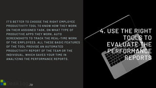 4. USE THE RIGHT
TOOLS TO
EVALUATE THE
PERFORMANCE
REPORTS
IT’S BETTER TO CHOOSE THE RIGHT EMPLOYEE
PRODUCTIVITY TOOL TO KNOW HOW THEY WORK
ON THEIR ASSIGNED TASK, ON WHAT TYPE OF
PRODUCTIVE APPS THEY WORK, AUTO
SCREENSHOTS TO TRACK THE REAL-TIME WORK
OF THE EMPLOYEES. ALL THESE BASIC FEATURES
OF THE TOOL PROVIDE AN AUTOMATED
PRODUCTIVITY REPORT OF THE TEAM OR THE
INDIVIDUAL, WHICH SAVES YOUR TIME IN
ANALYZING THE PERFORMANCE REPORTS.
 