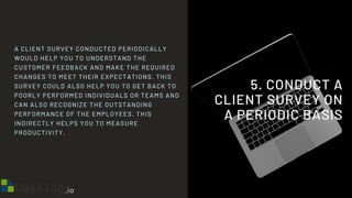 5. CONDUCT A
CLIENT SURVEY ON
A PERIODIC BASIS
A CLIENT SURVEY CONDUCTED PERIODICALLY
WOULD HELP YOU TO UNDERSTAND THE
CUSTOMER FEEDBACK AND MAKE THE REQUIRED
CHANGES TO MEET THEIR EXPECTATIONS. THIS
SURVEY COULD ALSO HELP YOU TO GET BACK TO
POORLY PERFORMED INDIVIDUALS OR TEAMS AND
CAN ALSO RECOGNIZE THE OUTSTANDING
PERFORMANCE OF THE EMPLOYEES. THIS
INDIRECTLY HELPS YOU TO MEASURE
PRODUCTIVITY.
 