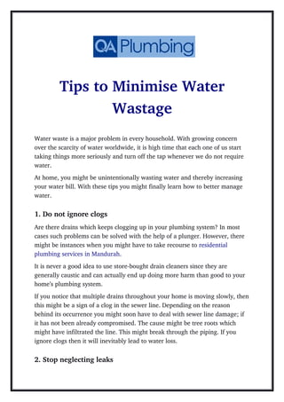 Tips to Minimise Water
Wastage
Water waste is a major problem in every household. With growing concern 
over the scarcity of water worldwide, it is high time that each one of us start 
taking things more seriously and turn off the tap whenever we do not require 
water. 
At home, you might be unintentionally wasting water and thereby increasing 
your water bill. With these tips you might finally learn how to better manage 
water.
1. Do not ignore clogs
Are there drains which keeps clogging up in your plumbing system? In most 
cases such problems can be solved with the help of a plunger. However, there 
might be instances when you might have to take recourse to residential 
plumbing services in Mandurah.
It is never a good idea to use store­bought drain cleaners since they are 
generally caustic and can actually end up doing more harm than good to your 
home’s plumbing system.
If you notice that multiple drains throughout your home is moving slowly, then
this might be a sign of a clog in the sewer line. Depending on the reason 
behind its occurrence you might soon have to deal with sewer line damage; if 
it has not been already compromised. The cause might be tree roots which 
might have infiltrated the line. This might break through the piping. If you 
ignore clogs then it will inevitably lead to water loss.
2. Stop neglecting leaks
 