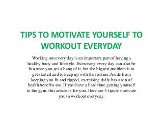 TIPS TO MOTIVATE YOURSELF TO
WORKOUT EVERYDAY
Working out every day is an important part of having a
healthy body and lifestyle. Exercising every day can also be
fun once you get a hang of it, but the biggest problem is to
get started and to keep up with the routine. Aside from
keeping you fit and ripped, exercising daily has a ton of
health benefits too. If you have a hard time getting yourself
to the gym, this article is for you. Here are 5 tips to motivate
you to workout everyday.
 
