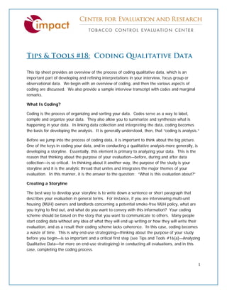  
 
1 
 
Tips & Tools #18: Coding Qualitative Data
This tip sheet provides an overview of the process of coding qualitative data, which is an
important part of developing and refining interpretations in your interview, focus group or
observational data. We begin with an overview of coding, and then the various aspects of
coding are discussed. We also provide a sample interview transcript with codes and marginal
remarks.
What Is Coding?
Coding is the process of organizing and sorting your data. Codes serve as a way to label,
compile and organize your data. They also allow you to summarize and synthesize what is
happening in your data. In linking data collection and interpreting the data, coding becomes
the basis for developing the analysis. It is generally understood, then, that “coding is analysis.”
Before we jump into the process of coding data, it is important to think about the big picture.
One of the keys in coding your data, and in conducting a qualitative analysis more generally, is
developing a storyline. Essentially, this element is primary to analyzing your data. This is the
reason that thinking about the purpose of your evaluation—before, during and after data
collection—is so critical. In thinking about it another way, the purpose of the study is your
storyline and it is the analytic thread that unites and integrates the major themes of your
evaluation. In this manner, it is the answer to the question: “What is this evaluation about?”
Creating a Storyline
The best way to develop your storyline is to write down a sentence or short paragraph that
describes your evaluation in general terms. For instance, if you are interviewing multi-unit
housing (MUH) owners and landlords concerning a potential smoke-free MUH policy, what are
you trying to find out, and what do you want to convey with this information? Your coding
scheme should be based on the story that you want to communicate to others. Many people
start coding data without any idea of what they will end up writing or how they will write their
evaluation, and as a result their coding scheme lacks coherence. In this case, coding becomes
a waste of time. This is why end-use strategizing—thinking about the purpose of your study
before you begin—is so important and a critical first step (see Tips and Tools #16(a)—Analyzing
Qualitative Data—for more on end-use strategizing) in conducting all evaluations, and in this
case, completing the coding process.
 
