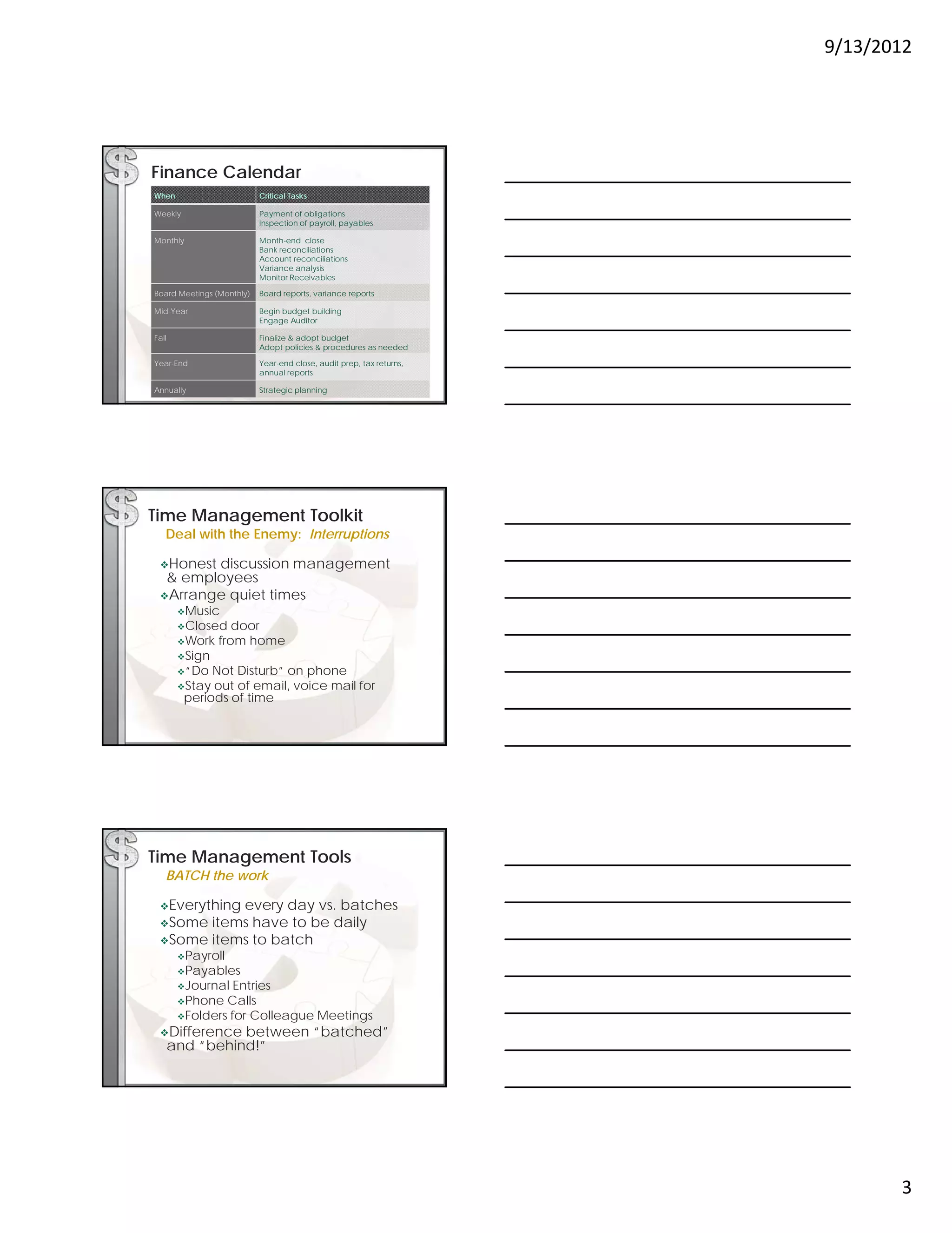 9/13/2012




Finance Calendar
When                       Critical Tasks

Weekly                     Payment of obligations
                           Inspection of payroll, payables

Monthly                    Month-end close
                           Bank reconciliations
                           Account reconciliations
                           Variance analysis
                           Monitor Receivables
                           M it R       i bl

Board Meetings (Monthly)   Board reports, variance reports

Mid-Year                   Begin budget building
                           Engage Auditor

Fall                       Finalize & adopt budget
                           Adopt policies & procedures as needed

Year-End                   Year-end close, audit prep, tax returns,
                           annual reports

Annually                   Strategic planning




Time Management Toolkit
   Deal with the Enemy: Interruptions

 Honestdiscussion management
  & employees
 Arrange quiet times
        Music
        Closed    door
        Work   from home
        Sign
        “Do  Not Disturb” on phone
        Stay out of email, voice mail for
         periods of time




Time Management Tools
   BATCH the work

 Everything
           every day vs. batches
 Some items have to be daily
 Some items to batch
        Payroll
        Payables
        Journal  Entries
        Phone  Calls
        Folders for Colleague Meetings
 Difference     between “batched”
       and “behind!”




                                                                             3
 