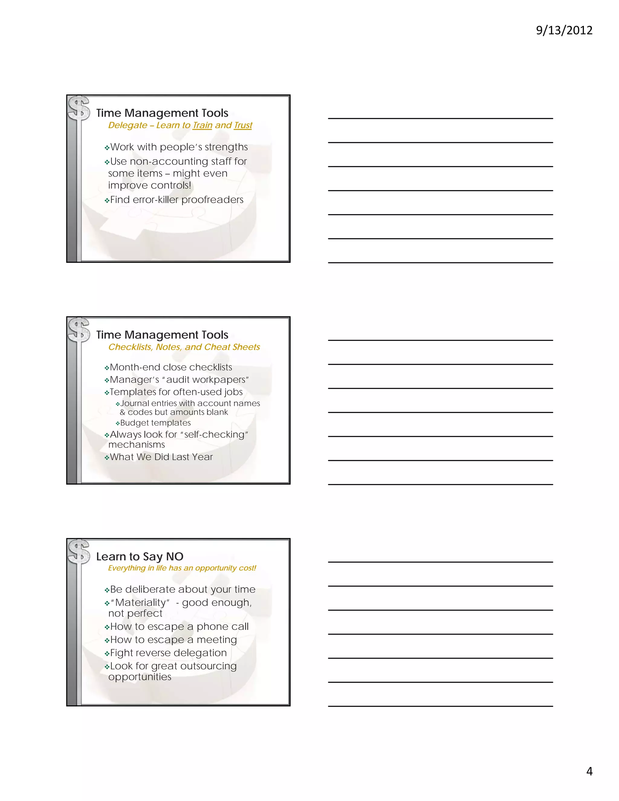 9/13/2012




Time Management Tools
 Delegate – Learn to Train and Trust

 Work  with people’s strengths
 Use non-accounting staff for
  some items – might even
                    g
  improve controls!
 Find error-killer proofreaders




Time Management Tools
 Checklists, Notes, and Cheat Sheets

 Month-end  close checklists
 Manager’s  “audit workpapers”
 Templates for often-used jobs
   J
    Journall
           entries with account names
             ti     ith       t
    & codes but amounts blank
   Budget templates

 Alwayslook for “self-checking”
  mechanisms
 What We Did Last Year




Learn to Say NO
 Everything in life has an opportunity cost!

 Be deliberate about your time
 “Materiality” - good enough,
  not perfect
 How to escape a phone call
 How to escape a meeting
 Fight reverse delegation
 Look for great outsourcing
  opportunities




                                                      4
 