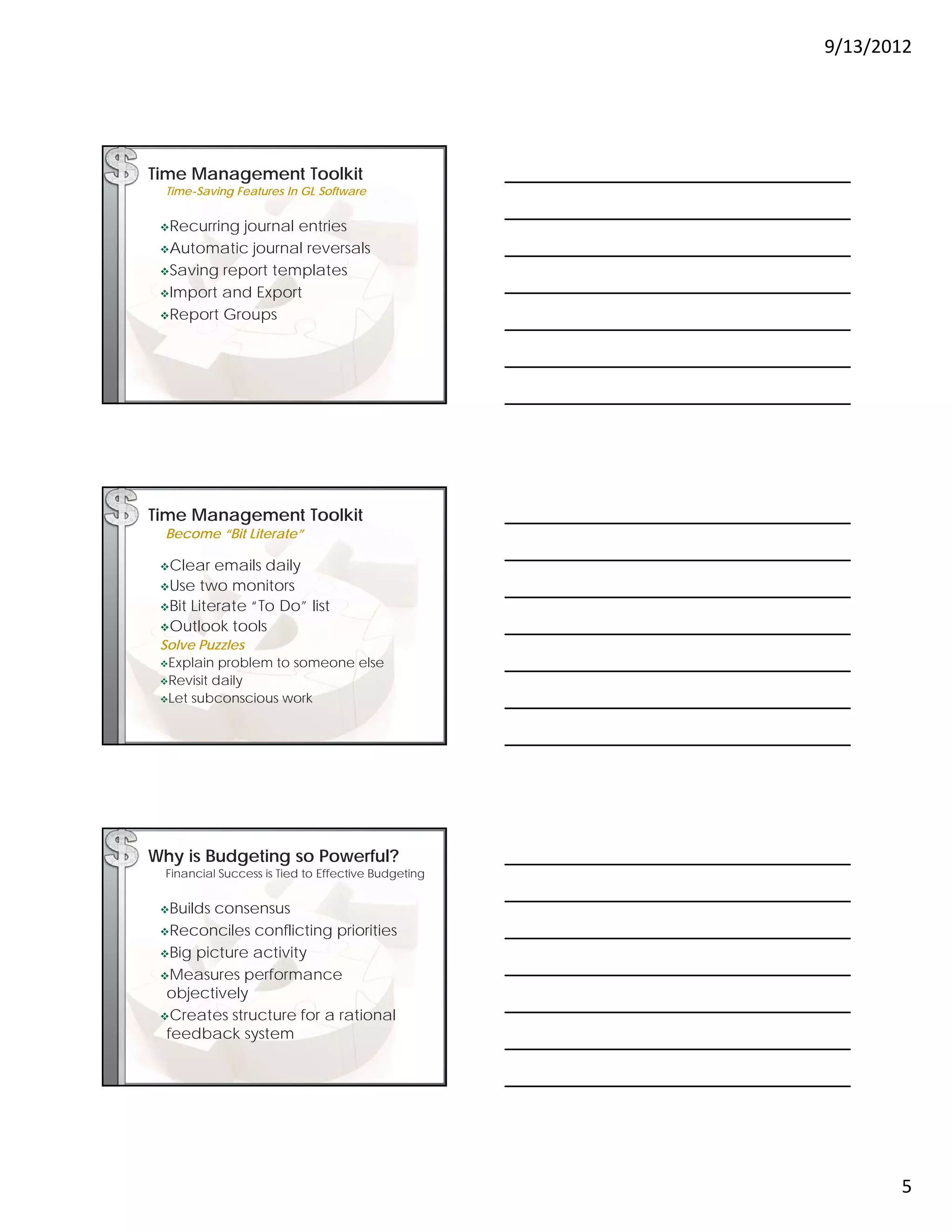 9/13/2012




Time Management Toolkit
  Time-Saving Features In GL Software


 Recurring journal entries
 Automatic   journal reversals
 Saving report templates

 Import and Export

 Report Groups




Time Management Toolkit
  Become “Bit Literate”

 Clear   emails daily
 Use   two monitors
 Bit Literate “To Do” list
 Outlook tools
 Solve Puzzles
 Explain problem to someone else
 Revisit daily
 Let subconscious work




Why is Budgeting so Powerful?
  Financial Success is Tied to Effective Budgeting


 Buildsconsensus
 Reconciles conflicting priorities

 Big picture activity

 Measures performance
  objectively
 Creates structure for a rational
  feedback system




                                                            5
 