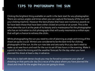 TIPS TO PHOTOGRAPH THE SUN

Clicking the brightest thing available on earth is the best start for any photographer.
There are various angles and times when you can capture the beauty of the sun with
your clicking machine. However the best photos that have won numerous awards so
far have been those that have been either clicked at sunrise or at sunset. This is the
time when the sun it at the peak of its beauty and a masterpiece for the photographer
who has an inclination to click photographs that will surely mesmerize a million eyes
that will get a chance to witness the clicks.

While photographing the sun you need to a bit of planning as angle and timing of the
shoot are quite crucial. Winters are considered to be the best time for clicking
photographs of the sun. As the sun rises late and sets early thus you don’t need to
wake up at wee hours and wait for the sun to set till late hours in the evening. Make it
a point to check the timing and the weather forecast for the day when you have
planned the shoot at least a day in advance.

If the sky is clad with dense clouds you may be forced to postpone your plan of
shooting on that particular day.Do a recce of the place where you have planned the
shoot and check for the angles that you are going to shoot.
 