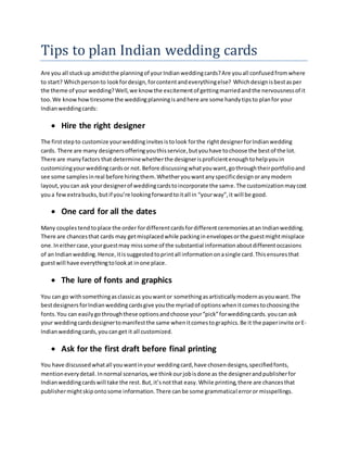 Tips to plan Indian wedding cards
Are you all stuckup amidstthe planningof yourIndianweddingcards?Are youall confusedfromwhere
to start? Whichpersonto lookfordesign,forcontentandeverythingelse? Whichdesignisbestasper
the theme of your wedding?Well,we know the excitementof gettingmarriedandthe nervousnessof it
too.We knowhowtiresome the weddingplanningisandhere are some handytipsto planfor your
Indianweddingcards:
 Hire the right designer
The firststepto customize yourweddinginvitesistolook forthe rightdesignerforIndianwedding
cards. There are many designersofferingyouthisservice,butyouhave tochoose the bestof the lot.
There are manyfactors that determinewhetherthe designerisproficientenoughtohelpyouin
customizingyourweddingcardsor not.Before discussingwhatyouwant,gothroughtheirportfolioand
see some samplesinreal before hiringthem.Whetheryouwantanyspecificdesignoranymodern
layout,youcan ask yourdesignerof weddingcardstoincorporate the same.The customizationmaycost
youa fewextrabucks,butif you’re lookingforwardtoitall in “yourway”,it will be good.
 One card for all the dates
Many couplestendtoplace the order fordifferentcardsfordifferentceremoniesatan Indianwedding.
There are chancesthat cards may getmisplacedwhile packinginenvelopesorthe guestmightmisplace
one.Ineithercase,yourguestmay misssome of the substantial informationaboutdifferentoccasions
of an Indianwedding.Hence,itissuggestedtoprintall informationonasingle card.Thisensuresthat
guestwill have everythingtolookat inone place.
 The lure of fonts and graphics
You can go withsomethingasclassicas youwantor somethingasartisticallymodernasyouwant.The
bestdesigners forIndianweddingcardsgive youthe myriadof optionswhenitcomestochoosingthe
fonts.You can easilygothroughthese optionsandchoose your“pick”forweddingcards.youcan ask
your weddingcardsdesignertomanifestthe same whenitcomestographics.Be it the paperinvite orE-
Indianweddingcards,youcanget it all customized.
 Ask for the first draft before final printing
You have discussedwhatall youwantinyour weddingcard,have chosendesigns,specifiedfonts,
mentioneverydetail.Innormal scenarios,we thinkourjobisdone as the designerandpublisherfor
Indianweddingcardswill take the rest.But,it’snotthat easy.While printing,there are chancesthat
publishermightskipontosome information.There canbe some grammatical erroror misspellings.
 