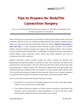 www.bodysculpt.com 212-265-2724
Tips to Prepare for BodyTite
Liposuction Surgery
If you are considering BodyTite liposuction surgery, it's important to be physically and
mentally prepared for the procedure.
Body contouring now involves the use of minimally invasive techniques that require only local
anesthesia. BodyTite is one such versatile procedure that provides excellent aesthetic results.
Performed using the FDA-approved BodyTite device by InMode, BodyTite liposuction in
New York City is a safe, minimally-invasive cosmetic surgical procedure that provides
efficient removal of stubborn fat along with superior skin tightening effects. This minimally-
invasive procedure uses patented RFAL™ (radiofrequency assisted liposuction) technology to
provide effective body contouring results without the added downtime and scars of
conventional liposuction treatment.
BodyTite liposuction surgery precisely targets and melts unwanted fat deposits. This
breakthrough remodeling procedure is carried out under local anesthesia and could be the
ideal option for men and women who don’t want to go under the knife to achieve their body
contouring goals. A healthy person with unwanted fat deposits but good skin quality may
experience good skin contraction after the procedure. To enjoy optimal results, patients need
to be mentally and physically prepared for the treatment. Going by your surgeon’s guidance
is important to get through the treatment, recover easily, and achieve optimal results.
Here are some tips to prepare for BodyTite liposuction surgery:
 As BodyTite is an ideal choice for healthy people who are close to their ideal weight,
make sure you are close to your ideal weight.
 Your BodyTite liposuction surgeon will decide whether preliminary examinations are
necessary, such as blood tests, an electrocardiogram, or x-rays of the lungs. These
tests should be performed several weeks before the procedure.
bodySCULPT®
 