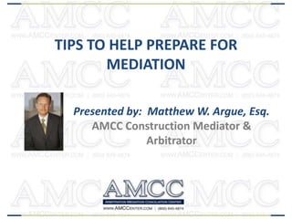 TIPS TO HELP PREPARE FOR
MEDIATION
Presented by: Matthew W. Argue, Esq.
AMCC Construction Mediator &
Arbitrator

 