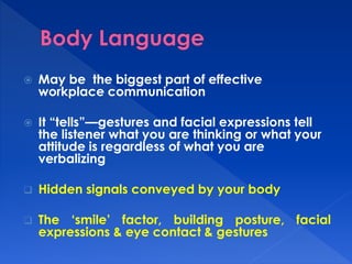  May be the biggest part of effective 
workplace communication 
 It “tells”—gestures and facial expressions tell 
the listener what you are thinking or what your 
attitude is regardless of what you are 
verbalizing 
 Hidden signals conveyed by your body 
 The ‘smile’ factor, building posture, facial 
expressions & eye contact & gestures 
 
