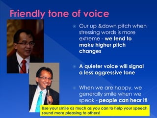  Our up &down pitch when 
stressing words is more 
extreme - we tend to 
make higher pitch 
changes 
 A quieter voice will signal 
a less aggressive tone 
 When we are happy, we 
generally smile when we 
speak - people can hear it! 
Use your smile as much as you can to help your speech 
sound more pleasing to others! 
 