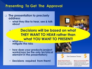  The presentation to precisely 
address: 
 what they like to hear, see & talk 
about 
Decisions will be based on what 
THEY WANT TO HEAR rather than 
what YOU WANT TO PRESENT! 
 what is the return from the 
investment & how soon they can 
get back the return 
 what are the risks & measures to 
mitigate the risks 
 how does your products/project 
works(may be the only technical 
element in the presentation) 
 Decisions required from them! 
 