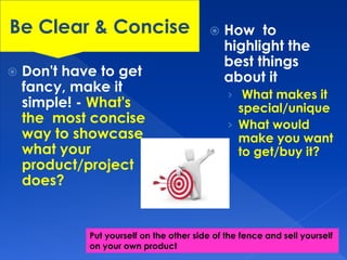  Don't have to get 
fancy, make it 
simple! - What's 
the most concise 
way to showcase 
what your 
product/project 
does? 
 How to 
highlight the 
best things 
about it 
› What makes it 
special/unique 
› What would 
make you want 
to get/buy it? 
Be Clear & Concise 
Put yourself on the other side of the fence and sell yourself 
on your own product 
 
