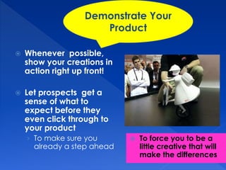 Demonstrate Your 
Product 
 Whenever possible, 
show your creations in 
action right up front! 
 Let prospects get a 
sense of what to 
expect before they 
even click through to 
your product 
› To make sure you 
already a step ahead 
 To force you to be a 
little creative that will 
make the differences 
 