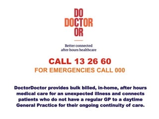 CALL 13 26 60
FOR EMERGENCIES CALL 000
DoctorDoctor provides bulk billed, in-home, after hours
medical care for an unexpected illness and connects
patients who do not have a regular GP to a daytime
General Practice for their ongoing continuity of care.
 