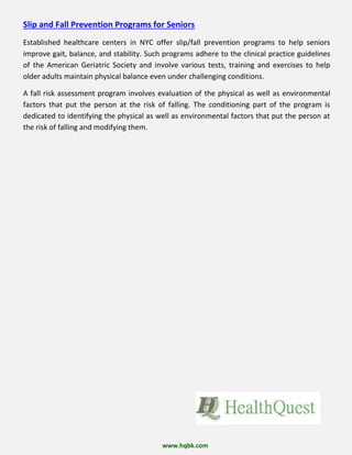Slip and Fall Prevention Programs for Seniors
Established healthcare centers in NYC offer slip/fall prevention programs to help seniors
improve gait, balance, and stability. Such programs adhere to the clinical practice guidelines
of the American Geriatric Society and involve various tests, training and exercises to help
older adults maintain physical balance even under challenging conditions.
A fall risk assessment program involves evaluation of the physical as well as environmental
factors that put the person at the risk of falling. The conditioning part of the program is
dedicated to identifying the physical as well as environmental factors that put the person at
the risk of falling and modifying them.
www.hqbk.com
 