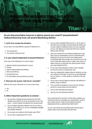 If you answered NO to more than 3 of the above questions you
should think about an immediate and comprehensive review of
your network security. What are the obstacles that have
delayed/prevented you getting theseimplemented?
General queries: info@titanhq.com www.titanhq.com
You can solve almost all of the difficult stuff in the list above -
quickly, easily, and economically with SpamTitan.
Yes
No
3. Have you set up your mail server correctly?
Have you set up your mail server so it is not an open relay?
Network infrastructure/architecture is secure
Firewall
Inbound spam/malware/virus filtering
Web access filtering
End point anti-virus
OS and software security patches up to date
2. Is your network lockeddownto prevent infections?
Have many of the following do you have in place :
Your email server?
Your network internetaccess?
1. Let1s first access the situation.
Do you have 2 (or more) different, separate IP addresses for :
Are you using a reputable DNS service? i.e. not an open or
free DNS (such as Google's 8.8.8.8). Otherwise URIBLs will
not even respond to blacklist queries from your spamfilter
and you risk allowing incoming email with known malware
delivery sites URL links.
Have you worked with your Marketing department to get
them using an autoresponder (such as ConstantContact,
Mailchimp, etc) account for their mass mailing needs -
so that these high volume emails are not sent from your mail
server? Note that simply sending a sudden high volume of
(clean) email from a previously low volume domain will get
your email rejected by ESPs.
Do you have rules limiting the number of sent messages
per day and number of recipients per day?
Have you implemented multiple outbound netblocks to cycle
your outbound IP through, so that if you do get blacklisted,
you can recover in a snap simply by switching to the next
netblock?
Do you have a second Internet connection with different IP
address range, forfailover?
From a preventive standpoint, do you have the mail logs
parsed for unusual spikes and odd patterns?
Do you have automated log analysis?
Have you set up thresholds and alerts?
4. Other Important questions to answer :
Do you have a firewall rule ensuring that the only thing
allowed to send SMTP out of your environment is your mail
server - to block infected workstations from sending email?
Are you logging attempted violations and do you have an
alert set up to notify you so you can immediately investigate
any possible infections?
Do you pass your outbound mail through a spam filter?
Do you have an appropriate SPF record?
Do you have preventative measures in place to prevent your email IP being blacklisted?
Outbound Scanning Tools will prevent Blacklisting Battles!
PREVENTATIVEMEASURES TOPUT IN PLACETO
PREVENT YOUR EMAIL IP BEINGBLACKLISTED
 