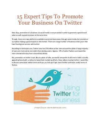 15 Expert Tips To Promote
Your Business On Twitter
Now days, promotion of a business via social media is very essential in order to generate a great brand
value as well as good revenues at the same time.
Though, there are many platforms available to promote businesses through social media, but promotion
via twitter making a great impact on this domain. There are a large number of businesses like yours that
have found great success with twitter.
According to lorirtaylor.com, Twitter now has 270 million active users around the globe. A large majority
of users are more active via mobile than desktop users. Approx. 37% of active Twitter users would be
more interested to buy from a brand they follow.
But, promotion on twitter is not about a piece of cake, successful companies took time to build a visually
appealing brand with a motive to boost their marketing efforts. Now, before moving further, I would like
to discuss some basic twitter terms with you, so that you’ll get more familiar with basic useful terms of
Twitter.
(Image Source: talentedladiesclub.com)
 