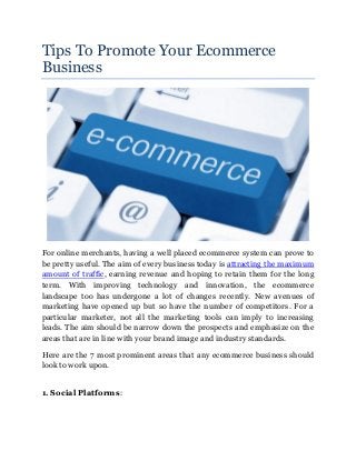 Tips To Promote Your Ecommerce
Business
For online merchants, having a well placed ecommerce system can prove to
be pretty useful. The aim of every business today is attracting the maximum
amount of traffic, earning revenue and hoping to retain them for the long
term. With improving technology and innovation, the ecommerce
landscape too has undergone a lot of changes recently. New avenues of
marketing have opened up but so have the number of competitors. For a
particular marketer, not all the marketing tools can imply to increasing
leads. The aim should be narrow down the prospects and emphasize on the
areas that are in line with your brand image and industry standards.
Here are the 7 most prominent areas that any ecommerce business should
look to work upon.
1. Social Platforms:
 